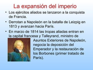 • Los ejércitos aliados se lanzaron a la conquista
de Francia.
• Derrotan a Napoleón en la batalla de Leizpig en
1813 y avanzan hacia París.
• En marzo de 1814 las tropas aliadas entran en
la capital francesa y Talleyrand, ministro de
Asuntos Exteriores de Napoleón,
negocia la deposición del
Emperador y la restauración de
los Borbones (primer tratado de
París).
La expansión del imperio
 