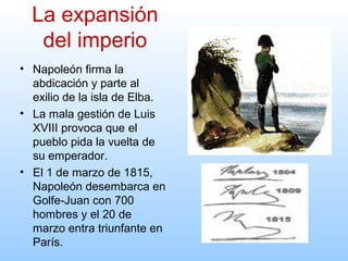 • Napoleón firma la
abdicación y parte al
exilio de la isla de Elba.
• La mala gestión de Luis
XVIII provoca que el
pueblo pida la vuelta de
su emperador.
• El 1 de marzo de 1815,
Napoleón desembarca en
Golfe-Juan con 700
hombres y el 20 de
marzo entra triunfante en
París.
La expansión
del imperio
 