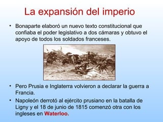 • Bonaparte elaboró un nuevo texto constitucional que
confiaba el poder legislativo a dos cámaras y obtuvo el
apoyo de todos los soldados franceses.
• Pero Prusia e Inglaterra volvieron a declarar la guerra a
Francia.
• Napoleón derrotó al ejército prusiano en la batalla de
Ligny y el 18 de junio de 1815 comenzó otra con los
ingleses en Waterloo.
La expansión del imperio
 