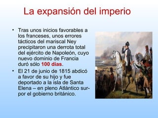 • Tras unos inicios favorables a
los franceses, unos errores
tácticos del mariscal Ney
precipitaron una derrota total
del ejército de Napoleón, cuyo
nuevo dominio de Francia
duró sólo 100 días.
• El 21 de junio de 1815 abdicó
a favor de su hijo y fue
deportado a la isla de Santa
Elena – en pleno Atlántico sur-
por el gobierno británico.
La expansión del imperio
 