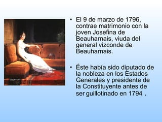 • El 9 de marzo de 1796,
contrae matrimonio con la
joven Josefina de
Beauharnais, viuda del
general vizconde de
Beauharnais.
• Éste había sido diputado de
la nobleza en los Estados
Generales y presidente de
la Constituyente antes de
ser guillotinado en 1794 .
 