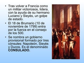 • Tras volver a Francia como
un militar victoriosos, lidera,
con la ayuda de su hermano
Luciano y Sieyès, un golpe
de estado.
• El 18 de Brumario (10 de
noviembre de 1799) entra
por la fuerza en el consejo
de los 500.
• Se nombra un gobierno
provisional formado por tres
cónsules: Napoleón, Sieyès
y Ducos. Es el denominado
CONSULADO.
 