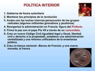 1. Gobierna de forma autoritaria
2. Mantiene los principios de la revolución
3. Acaba con las luchas internas:persecución de los grupos
radicales (algunos militantes girondinos y jacobinos)
4. Reorganiza la administración en Francia: figura del Prefecto
5. Firma la paz con el papa Pío VII a través de un concordato.
6. Crea un nuevo Código Civil (igualdad legal y fiscal, libertad
civil y derecho a la propiedad), establece una administración
centralizada y una reforma unificadora de la enseñanza
pública.
5. Crea un banco nacional –Banco de Francia- y una nueva
moneda, el franco.
POLÍTICA INTERIOR
 
