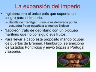 • Inglaterra era el único país que suponía un
peligro para el Imperio.
– Batalla de Trafalgar :Francia es derrotada por la
escuadra fraco-española al mando Nelson
• Napoleón trató de debilitarlo con un bloqueo
marítimo que no consiguió sus frutos.
• Para llevar a cabo este propósito mandó ocupar
los puertos de Bremen, Hamburgo, se anexionó
los Estados Pontificios y envió tropas a Portugal
y España.
La expansión del imperio
 