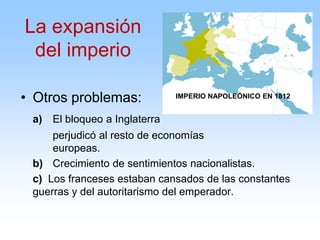 • Otros problemas:
a) El bloqueo a Inglaterra
perjudicó al resto de economías
europeas.
b) Crecimiento de sentimientos nacionalistas.
c) Los franceses estaban cansados de las constantes
guerras y del autoritarismo del emperador.
IMPERIO NAPOLEÓNICO EN 1812
La expansión
del imperio
 
