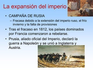 • CAMPAÑA DE RUSIA
– Fracasa debido a la extensión del imperio ruso, el frío
invierno y la falta de provisiones
• Tras el fracaso en 1812, los países dominados
por Francia comenzaron a rebelarse.
• Prusia, aliado oficial del Imperio, declaró la
guerra a Napoleón y se unió a Inglaterra y
Austria.
La expansión del imperio
 