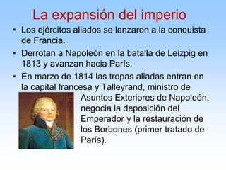 • Los ejércitos aliados se lanzaron a la conquista
de Francia.
• Derrotan a Napoleón en la batalla de Leizpig en
1813 y avanzan hacia París.
• En marzo de 1814 las tropas aliadas entran en
la capital francesa y Talleyrand, ministro de
Asuntos Exteriores de Napoleón,
negocia la deposición del
Emperador y la restauración de
los Borbones (primer tratado de
París).
La expansión del imperio
 