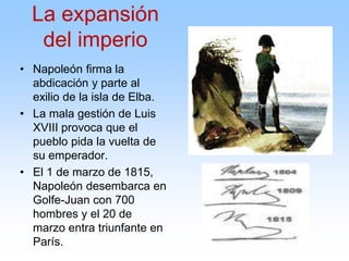 • Napoleón firma la
abdicación y parte al
exilio de la isla de Elba.
• La mala gestión de Luis
XVIII provoca que el
pueblo pida la vuelta de
su emperador.
• El 1 de marzo de 1815,
Napoleón desembarca en
Golfe-Juan con 700
hombres y el 20 de
marzo entra triunfante en
París.
La expansión
del imperio
 