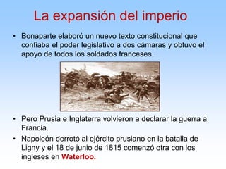 • Bonaparte elaboró un nuevo texto constitucional que
confiaba el poder legislativo a dos cámaras y obtuvo el
apoyo de todos los soldados franceses.
• Pero Prusia e Inglaterra volvieron a declarar la guerra a
Francia.
• Napoleón derrotó al ejército prusiano en la batalla de
Ligny y el 18 de junio de 1815 comenzó otra con los
ingleses en Waterloo.
La expansión del imperio
 