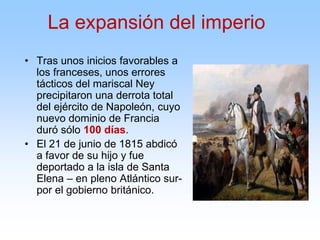 • Tras unos inicios favorables a
los franceses, unos errores
tácticos del mariscal Ney
precipitaron una derrota total
del ejército de Napoleón, cuyo
nuevo dominio de Francia
duró sólo 100 días.
• El 21 de junio de 1815 abdicó
a favor de su hijo y fue
deportado a la isla de Santa
Elena – en pleno Atlántico sur-
por el gobierno británico.
La expansión del imperio
 