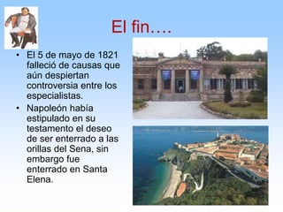 El fin….
• El 5 de mayo de 1821
falleció de causas que
aún despiertan
controversia entre los
especialistas.
• Napoleón había
estipulado en su
testamento el deseo
de ser enterrado a las
orillas del Sena, sin
embargo fue
enterrado en Santa
Elena.
 
