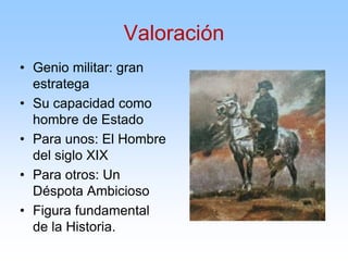 Valoración
• Genio militar: gran
estratega
• Su capacidad como
hombre de Estado
• Para unos: El Hombre
del siglo XIX
• Para otros: Un
Déspota Ambicioso
• Figura fundamental
de la Historia.
 