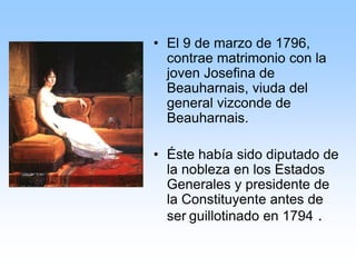 • El 9 de marzo de 1796,
contrae matrimonio con la
joven Josefina de
Beauharnais, viuda del
general vizconde de
Beauharnais.
• Éste había sido diputado de
la nobleza en los Estados
Generales y presidente de
la Constituyente antes de
ser guillotinado en 1794 .
 