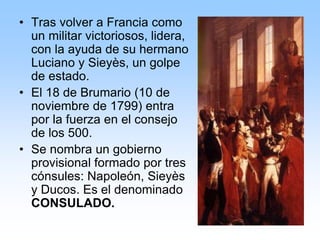 • Tras volver a Francia como
un militar victoriosos, lidera,
con la ayuda de su hermano
Luciano y Sieyès, un golpe
de estado.
• El 18 de Brumario (10 de
noviembre de 1799) entra
por la fuerza en el consejo
de los 500.
• Se nombra un gobierno
provisional formado por tres
cónsules: Napoleón, Sieyès
y Ducos. Es el denominado
CONSULADO.
 
