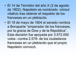 • El 14 de Termidor del año X (2 de agosto
de 1802), Napoleón es nombrado cónsul
vitalicio tras obtener el respaldo de los
franceses en un plebiscito.
• El 18 de mayo de 1804 el senado nombra
a Bonaparte “emperador de los franceses,
por la gracia de Dios y de la República”.
Esta decisión fue apoyada por 3.572.000
votos –contra 2.579- de los ciudadanos
franceses en un plebiscito que el propio
Napoleón convocó.
 