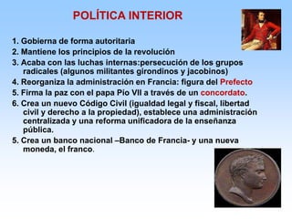 1. Gobierna de forma autoritaria
2. Mantiene los principios de la revolución
3. Acaba con las luchas internas:persecución de los grupos
radicales (algunos militantes girondinos y jacobinos)
4. Reorganiza la administración en Francia: figura del Prefecto
5. Firma la paz con el papa Pío VII a través de un concordato.
6. Crea un nuevo Código Civil (igualdad legal y fiscal, libertad
civil y derecho a la propiedad), establece una administración
centralizada y una reforma unificadora de la enseñanza
pública.
5. Crea un banco nacional –Banco de Francia- y una nueva
moneda, el franco.
POLÍTICA INTERIOR
 