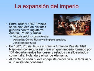 • Entre 1805 y 1807 Francia
se ve envuelta en distintas
guerras contra Inglaterra,
Austria, Prusia y Rusia.
– Victoria en Ulm: contra Austria
– Austerlitz: Contra Rusia y el Imperio asutriaco
– Jena: contra Prusia
• En 1807, Prusia, Rusia y Francia firman la Paz de Tilsit.
Napoleón conseguía así crear un gran imperio formado por
134 departamentos franceses y estados vasallos aliados
como Italia, Holanda y el sur de Alemania.
• Al frente de cada nueva conquista colocaba a un familiar o
a un militar de confianza.
La expansión del imperio
 
