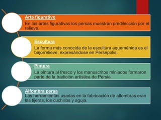 Arte figurativo
En las artes figurativas los persas muestran predilección por el
relieve.
Escultura
La forma más conocida de la escultura aqueménida es el
bajorrelieve, expresándose en Persépolis.
Pintura
La pintura al fresco y los manuscritos miniados formaron
parte de la tradición artística de Persia
Alfombra persa
Las herramientas usadas en la fabricación de alfombras eran
las tijeras, los cuchillos y aguja.
 