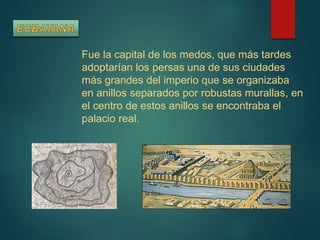 Fue la capital de los medos, que más tardes
adoptarían los persas una de sus ciudades
más grandes del imperio que se organizaba
en anillos separados por robustas murallas, en
el centro de estos anillos se encontraba el
palacio real.
 