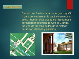 Ciudad que fue fundada por el gran rey Ciro
II para convertirse en la capital ceremonial
de su imperio, esta ciudad se hizo famosa
por albergar la tumba de Ciro el Grande,
fue una de las más bellas de la historia
persa con jardines y palacios.
 