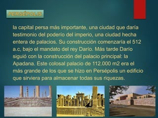 la capital persa más importante, una ciudad que daría
testimonio del poderío del imperio, una ciudad hecha
entera de palacios. Su construcción comenzaría el 512
a.c, bajo el mandato del rey Darío. Más tarde Darío
siguió con la construcción del palacio principal: la
Apadana. Este colosal palacio de 112.000 m2 era el
más grande de los que se hizo en Persépolis un edificio
que sirviera para almacenar todas sus riquezas.
 