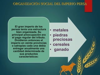 • metales
• piedras
preciosas
• cereales
• ganado
El gran imperio de los
persas tenía una estructura
bien organizada. Su
principal preocupación era
el pago regular del tributo.
Dividieron entonces el
imperio en veinte provincias
o satrapías cada una debía
entregar anualmente una
cantidad determinada de
sus productos
característicos:
 
