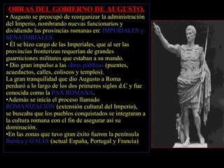 OBRAS DEL GOBIERNO DE AUGUSTO. Augusto se preocupó de reorganizar la administración del Imperio, nombrando nuevas funcionarios y dividiendo las provincias romanas en:  IMPERIALES y SENATORIALES.  Él se hizo cargo de las Imperiales, que al ser las provincias fronterizas requerían de grandes guarniciones militares que estaban a su mando. Dio gran impulso a las  obras públicas  (puentes, acueductos, calles, coliseos y templos). La gran tranquilidad que dio Augusto a Rom a   perduró a lo largo de los dos primeros siglos d.C y fue conocida como la  PAX ROMANA . Además se inicia el proceso llamado  ROMANIZACIÓN   (extensión cultural del Imperio),  se buscaba que los pueblos conquistados se integraran a la cultura romana con el fin de asegurar así su   dominación.  En las zonas que tuvo gran éxito fueron la península  Ibérica y GALIA  (actual España, Portugal y Francia) 