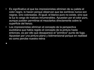Es significativo el que los impresionistas eliminen de su paleta el color negro, lo hacen porque observan que las sombras nunca son negras, sino coloreadas. Al igual, el blanco puro no existe, sino que la luz lo carga de matices innumerables. Apuestan por el color puro, aunque pueden permitirse el mezclarlos directamente sobre la superficie del lienzo. Los impresionistas eliminan el concepto de la perspectiva euclidiana que había regido el concepto de la pintura hasta entonces, es por ello que desaparece el "primitivo" punto de fuga. Apuestan por una pintura plana y bidimensional porque en realidad es como percibe nuestra retina 
