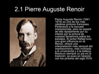 2.1 Pierre Auguste Renoir Pierre Auguste Renoir (1841 1919) es uno de los más célebres pintores franceses. Perteneció a la escuela impresionista, pero se separó de ella rápidamente por su interés por la pintura de cuerpos femeninos sobre los paisajes. El pintor Rafael tuvo una gran influencia en él. Renoir, ofrece una interpretación más sensual del impresionismo, más inclinada a lo ornamental y a la belleza. Mantuvo siempre un pie en la tradición; se puso en relación con los pintores del siglo XVIII 