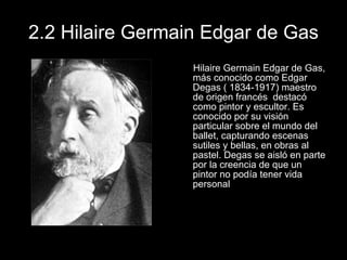 2.2 Hilaire Germain Edgar de Gas Hilaire Germain Edgar de Gas, más conocido como Edgar Degas ( 1834-1917) maestro de origen francés  destacó como pintor y escultor. Es conocido por su visión particular sobre el mundo del ballet, capturando escenas sutiles y bellas, en obras al pastel. Degas se aisló en parte por la creencia de que un pintor no podía tener vida personal 