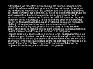 Admiraba a los maestros del renacimiento italiano, pero también recibió la influencia del arte japones. En sus primeras obras sigue las tendencias neoclásicas. Es considerado uno de los fundadores del Impresionismo. No obstante, su estilo se desmarca del grupo en varios aspectos, fundamentalmente, en su preferencia por los temas urbanos con escenas iluminadas artificialmente, en lugar de la pasión por la naturaleza y la luz natural de otros miembros del grupo; su formación académica se evidencia en que no abandona el dibujo sino que lo convierte en elemento esencial de sus elaboraciones de figuras, predominando pues la línea sobre el color; abandona la técnica al óleo para dedicarse exclusivamente al pastel; utiliza encuadres que lo acercan a la fotografía. Realizó retratos y series sobre el mismo tema, destacadamente las bailarinas, pero también sobre las carreras de caballos, uno de sus temas favoritos en los que explora el movimiento. Otra serie son los desnudos femeninos que realiza sobre los distintos momentos de la  toilette  femenina. También representa escenas cotidianas de mujeres, lavanderas, planchadoras o burguesas. 