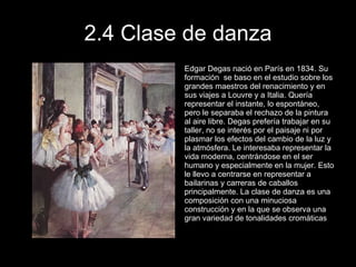 2.4 Clase de danza Edgar Degas nació en París en 1834. Su formación  se baso en el estudio sobre los grandes maestros del renacimiento y en sus viajes a Louvre y a Italia. Quería representar el instante, lo espontáneo, pero le separaba el rechazo de la pintura al aire libre. Degas prefería trabajar en su taller, no se interés por el paisaje ni por plasmar los efectos del cambio de la luz y la atmósfera. Le interesaba representar la vida moderna, centrándose en el ser humano y especialmente en la mujer. Esto le llevo a centrarse en representar a bailarinas y carreras de caballos principalmente. La clase de danza es una composición con una minuciosa construcción y en la que se observa una gran variedad de tonalidades cromáticas 