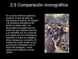 2.5 Comparación iconográfica En la obra de Renoir podemos observar el afán de éste por representar el bullicio, la vitalidad y el ambiente atmosférico del gentío en plena calle. Los personajes principales son los niños con sus vistosos sobreros y la modistilla que va a casa de una clienta con una sombrerera, modistilla a la que un caballero ofrece paraguas y compañía. El interés del cuadro reside en las variaciones empleadas con la forma del paraguas, y en la belleza de la postura y de los rostros 