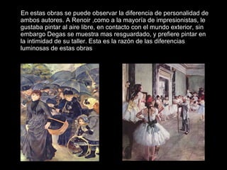 En estas obras se puede observar la diferencia de personalidad de ambos autores. A Renoir ,como a la mayoría de impresionistas, le gustaba pintar al aire libre, en contacto con el mundo exterior, sin embargo Degas se muestra mas resguardado, y prefiere pintar en la intimidad de su taller. Esta es la razón de las diferencias luminosas de estas obras 