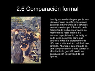 2.6 Comparación formal Las figuras se distribuyen  por la tela, disponiéndose en diferentes planos paralelos en profundidad y cortados en sus laterales por influencia de la fotografía. El ambiente grisáceo del momento no resta alegría a la escena, especialmente por la figura de la joven de primer plano que dirige su mirada al espectador y la niña que sostiene el aro, mirándonos también. Abunda el azul-morado en una composición en la que contrasta el tratamiento geométrico de los paraguas con la suavidad de las figuras.  