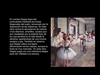 En cambio Degas logra dar profundidad mediante las líneas diagonales del suelo, remarcado por la disposición de las bailarinas. En esta obra vemos la abundancia de colores vivos (blancos, amarillos, azules) que son resaltados por el potente foco de luz que penetra en la sala desde la derecha, apartándose de una cromía austera y gris. También se observa que Degas utiliza una ligera difuminación de los colores, aunque la línea es muy marcada . En esta obra Degas juega con una coloratura alegre para dar vitalidad a la escena.  
