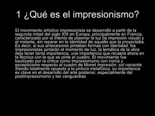 1 ¿Qué es el impresionismo? El movimiento artístico impresionista se desarrolló a partir de la segunda mitad del siglo XIX en Europa, principalmente en Francia, caracterizado por el intento de plasmar la luz (la impresión visual) y el instante, sin reparar en la identidad de aquello que la proyectaba. Es decir, si sus antecesores pintaban formas con identidad, los impresionistas pintarán el momento de luz, la temática de la obra deja tener tanta importancia, una importancia que recaerá ahora en la técnica con la que se pinte el cuadro. El movimiento fue bautizado por la crítica como Impresionismo con ironía y escepticismo respecto al cuadro de Monet  Impresión: sol naciente . Siendo totalmente opuesto a la pintura metafísica, su importancia es clave en el desarrollo del arte posterior, especialmente del postimpresionismo y las vanguardias  