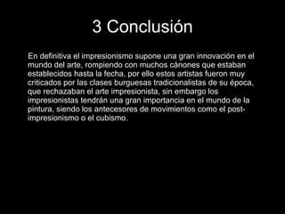 3 Conclusión En definitiva el impresionismo supone una gran innovación en el mundo del arte, rompiendo con muchos cánones que estaban establecidos hasta la fecha, por ello estos artistas fueron muy criticados por las clases burguesas tradicionalistas de su época, que rechazaban el arte impresionista, sin embargo los impresionistas tendrán una gran importancia en el mundo de la pintura, siendo los antecesores de movimientos como el post-impresionismo o el cubismo. 