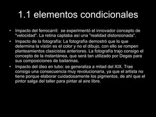 1.1 elementos condicionales Impacto del ferrocarril:  se experimentó el innovador concepto de "velocidad". La retina captaba así una "realidad distorsionada". Impacto de la fotografía: La fotografía demostró que lo que determina la visión es el color y no el dibujo, con ello se rompen planteamientos clasicistas anteriores. La fotografía trajo consigo el concepto de la instantánea, que será tan utilizado por Degas para sus composiciones de bailarinas. Impacto del óleo en tubo: se generaliza a mitad del XIX. Trae consigo una consecuencia muy revolucionaria, ya que el artista no tiene porque elaborar cuidadosamente los pigmentos, de ahí que el pintor salga del taller para pintar al aire libre.  