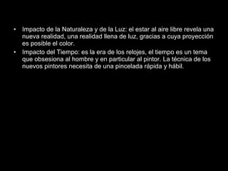 Impacto de la Naturaleza y de la Luz: el estar al aire libre revela una nueva realidad, una realidad llena de luz, gracias a cuya proyección es posible el color. Impacto del Tiempo: es la era de los relojes, el tiempo es un tema que obsesiona al hombre y en particular al pintor. La técnica de los nuevos pintores necesita de una pincelada rápida y hábil.  