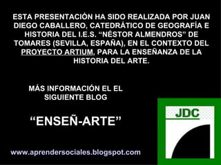 ESTA PRESENTACIÓN HA SIDO REALIZADA POR JUAN DIEGO CABALLERO, CATEDRÁTICO DE GEOGRAFÍA E HISTORIA DEL I.E.S. “NÉSTOR ALMENDROS” DE TOMARES (SEVILLA, ESPAÑA), EN EL CONTEXTO DEL PROYECTO ARTIUM , PARA LA ENSEÑANZA DE LA HISTORIA DEL ARTE. MÁS INFORMACIÓN EL EL SIGUIENTE BLOG “ ENSEÑ-ARTE” www.aprendersociales.blogspot.com