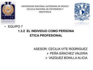 • EQUIPO 7
1.3.2 EL INDIVIDUO COMO PERSONA
ETICA PROFESIONAL
ASESOR: CECILIA VITE RODRIGUEZ
 PEÑA SÁNCHEZ VALERIA
 VAZQUEZ BONILLA ALICIA
UNIVERSIDAD NACIONAL AUTONOMA DE MEXICO
ESCUELA NACIONAL DE ENFERMERIA Y
OBSTETRICIA
 