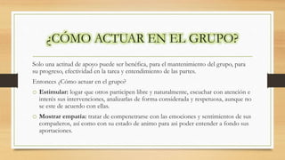 ¿CÓMO ACTUAR EN EL GRUPO?
Solo una actitud de apoyo puede ser benéfica, para el mantenimiento del grupo, para
su progreso, efectividad en la tarea y entendimiento de las partes.
Entonces ¿Cómo actuar en el grupo?
o Estimular: logar que otros participen libre y naturalmente, escuchar con atención e
interés sus intervenciones, analizarlas de forma considerada y respetuosa, aunque no
se este de acuerdo con ellas.
o Mostrar empatía: tratar de compenetrarse con las emociones y sentimientos de sus
compañeros, así como con su estado de animo para asi poder entender a fondo sus
aportaciones.
 