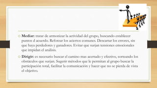 o Mediar: tratar de armonizar la actividad del grupo, buscando establecer
puntos d acuerdo. Reforzar los aciertos comunes. Descartar los errores, sin
que haya perdedores y ganadores. Evitar que surjan tensiones emocionales
que impidan el análisis.
o Dirigir: es necesario buscar el camino mas acertado y efectivo, sorteando los
obstáculos que surjan. Sugerir métodos que le permitan al grupo buscar la
participación total, facilitar la comunicación y hacer que no se pierda de vista
el objetivo.
 