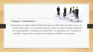 Papeles “individuales”:
Su propósito es algún objetivo individual que con frecuencia no hace al caso en
la tarea del grupo o en su funcionamiento como un todo. Una alta incidencia
de la participación “centrada en el individuo” en oposición a la “centrada en
el grupo” requiere de un examen de conciencia colectivo en el grupo.
 