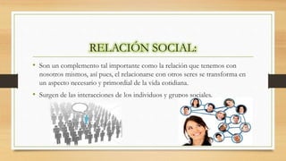 RELACIÓN SOCIAL:
• Son un complemento tal importante como la relación que tenemos con
nosotros mismos, así pues, el relacionarse con otros seres se transforma en
un aspecto necesario y primordial de la vida cotidiana.
• Surgen de las interacciones de los individuos y grupos sociales.
 