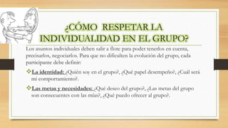 ¿CÓMO RESPETAR LA
INDIVIDUALIDAD EN EL GRUPO?
Los asuntos individuales deben salir a flote para poder tenerlos en cuenta,
precisarlos, negociarlos. Para que no dificulten la evolución del grupo, cada
participante debe definir:
La identidad: ¿Quién soy en el grupo?, ¿Qué papel desempeño?, ¿Cuál será
mi comportamiento?.
Las metas y necesidades: ¿Qué deseo del grupo?, ¿Las metas del grupo
son consecuentes con las mías?, ¿Qué puedo ofrecer al grupo?.
 