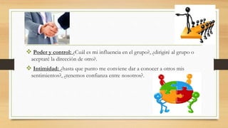  Poder y control: ¿Cuál es mi influencia en el grupo?, ¿dirigiré al grupo o
aceptaré la dirección de otro?.
 Intimidad: ¿hasta que punto me conviene dar a conocer a otros mis
sentimientos?, ¿tenemos confianza entre nosotros?.
 