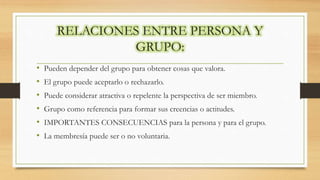 RELACIONES ENTRE PERSONA Y
GRUPO:
• Pueden depender del grupo para obtener cosas que valora.
• El grupo puede aceptarlo o rechazarlo.
• Puede considerar atractiva o repelente la perspectiva de ser miembro.
• Grupo como referencia para formar sus creencias o actitudes.
• IMPORTANTES CONSECUENCIAS para la persona y para el grupo.
• La membresía puede ser o no voluntaria.
 
