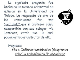 La siguiente pregunta fue hecha en un examen trimestral de química en la Universidad de Toledo. La respuesta de uno de los estudiantes fue tan  &quot;profunda&quot;  que el profesor quiso compartirla con sus colegas, vía Internet, razón por  la cual podemos todos disfrutar de ella.   Pregunta: ¿Es el Infierno exotérmico (desprende calor) o endotérmico (lo absorbe)? 